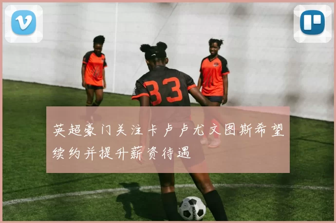 英超豪门关注卡卢卢尤文图斯希望续约并提升薪资待遇