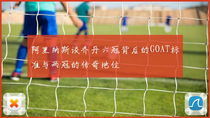 阿里纳斯谈乔丹六冠背后的GOAT标准与两冠的传奇地位