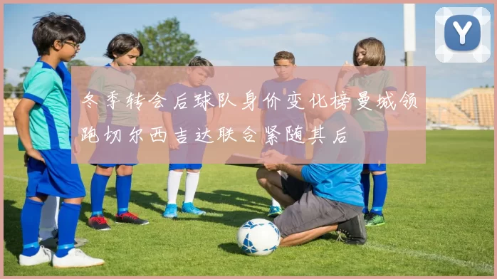 冬季转会后球队身价变化榜曼城领跑切尔西吉达联合紧随其后