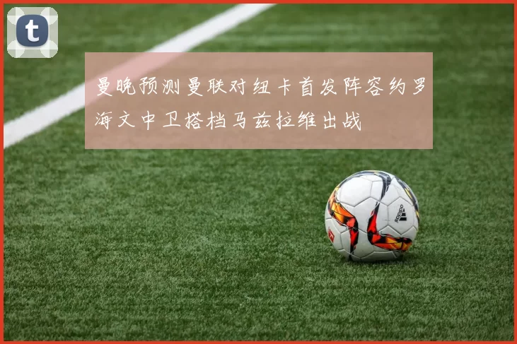 曼晚预测曼联对纽卡首发阵容约罗海文中卫搭档马兹拉维出战