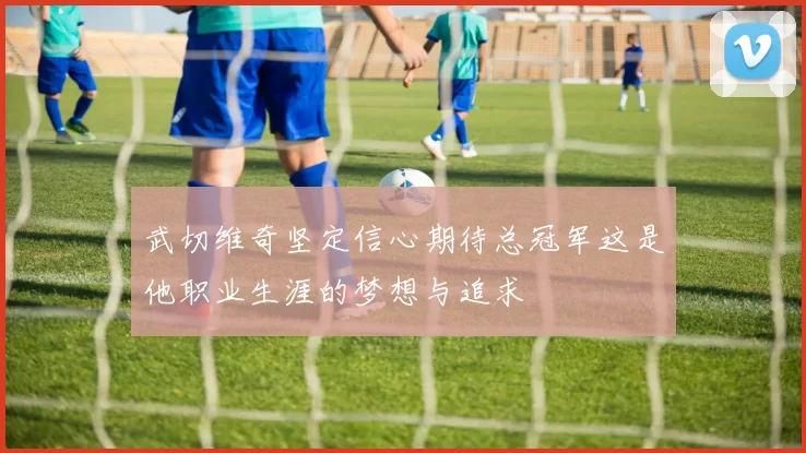 武切维奇坚定信心期待总冠军这是他职业生涯的梦想与追求