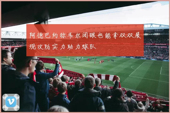 阿德巴约称韦尔闭眼也能拿双双展现攻防实力助力球队