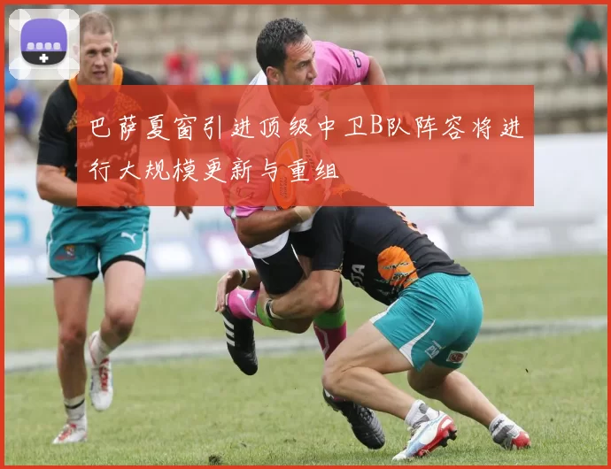 巴萨夏窗引进顶级中卫B队阵容将进行大规模更新与重组