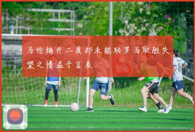 马伦梅开二度却未能助罗马取胜失望之情溢于言表