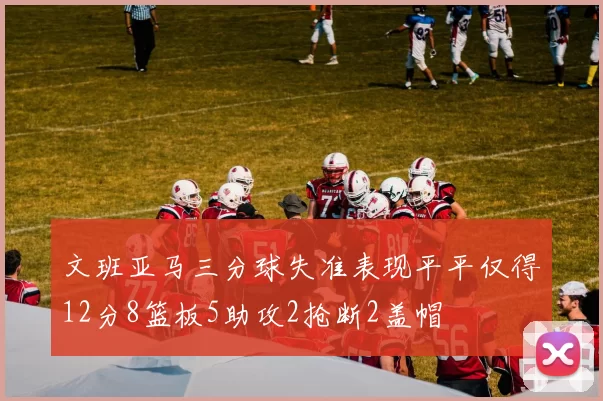 文班亚马三分球失准表现平平仅得12分8篮板5助攻2抢断2盖帽