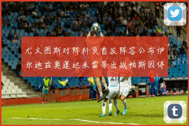 尤文图斯对阵科莫首发阵容公布伊尔迪兹奥蓬达米雷蒂出战帕斯因停赛缺席