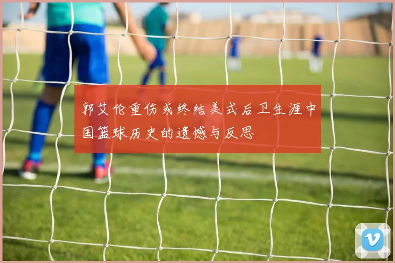 郭艾伦重伤或终结美式后卫生涯中国篮球历史的遗憾与反思