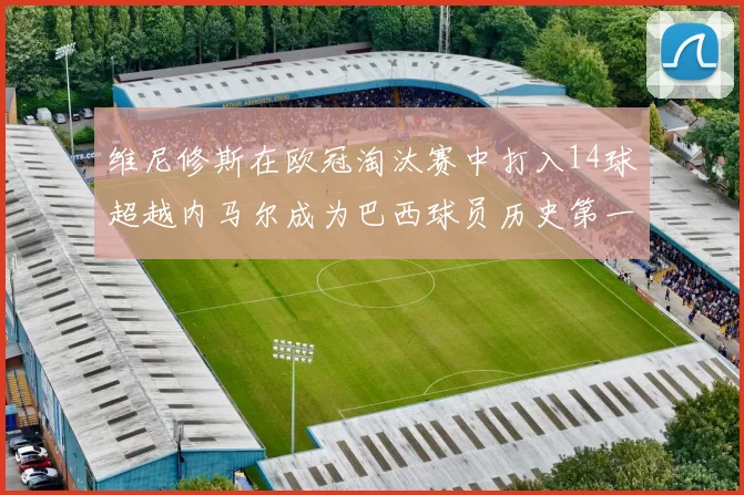 维尼修斯在欧冠淘汰赛中打入14球超越内马尔成为巴西球员历史第一人