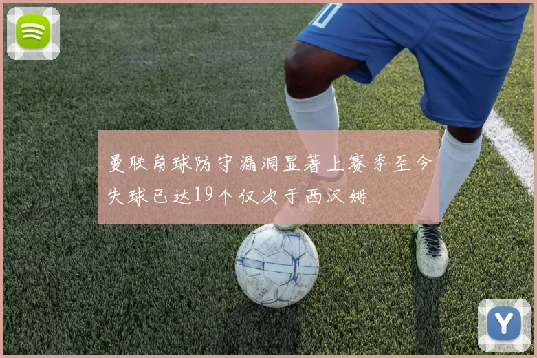 曼联角球防守漏洞显著上赛季至今失球已达19个仅次于西汉姆