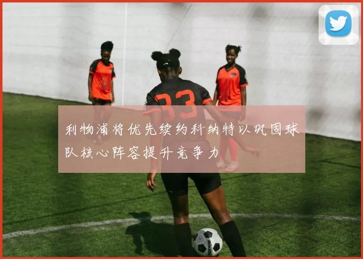 利物浦将优先续约科纳特以巩固球队核心阵容提升竞争力