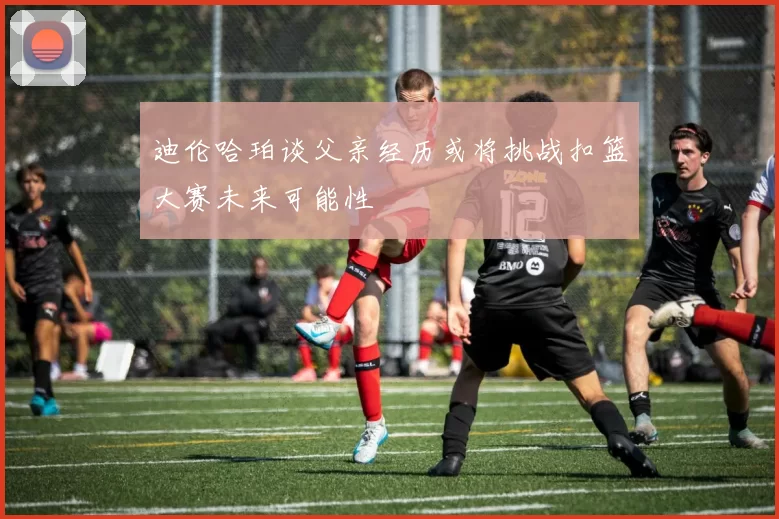 迪伦哈珀谈父亲经历或将挑战扣篮大赛未来可能性