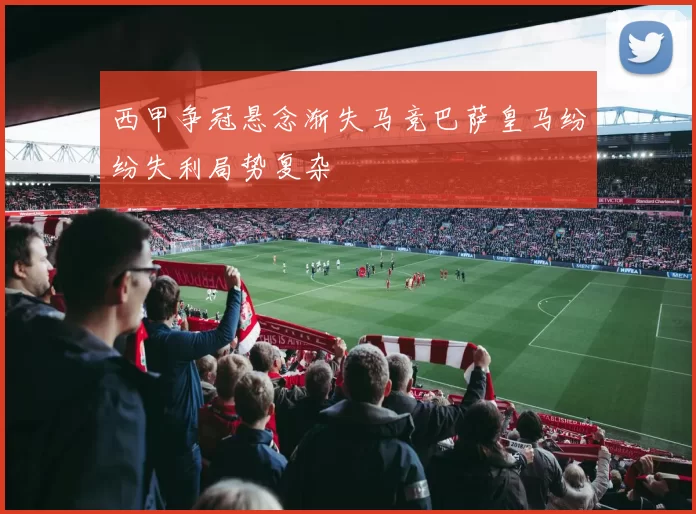 西甲争冠悬念渐失马竞巴萨皇马纷纷失利局势复杂