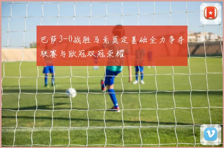 巴萨3-0战胜马竞奠定基础全力争夺联赛与欧冠双冠荣耀