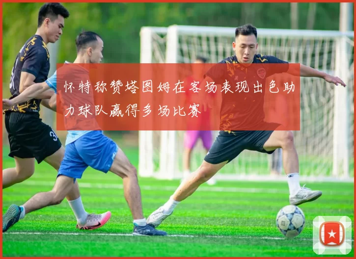 怀特称赞塔图姆在客场表现出色助力球队赢得多场比赛